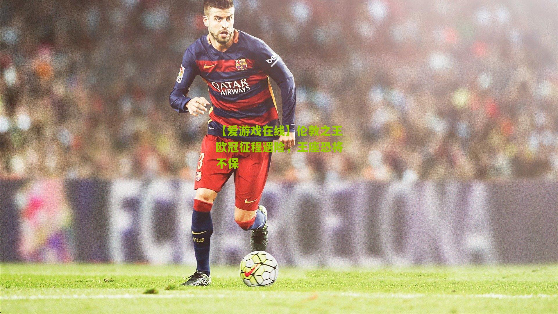 伦敦之王欧冠征程遇险，王座恐将不保